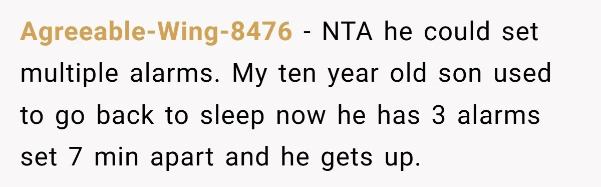 Agreeable-Wing-8476 − NTA he could set multiple alarms. My ten year old son used to go back to sleep now he has 3 alarms set 7 min apart and he...