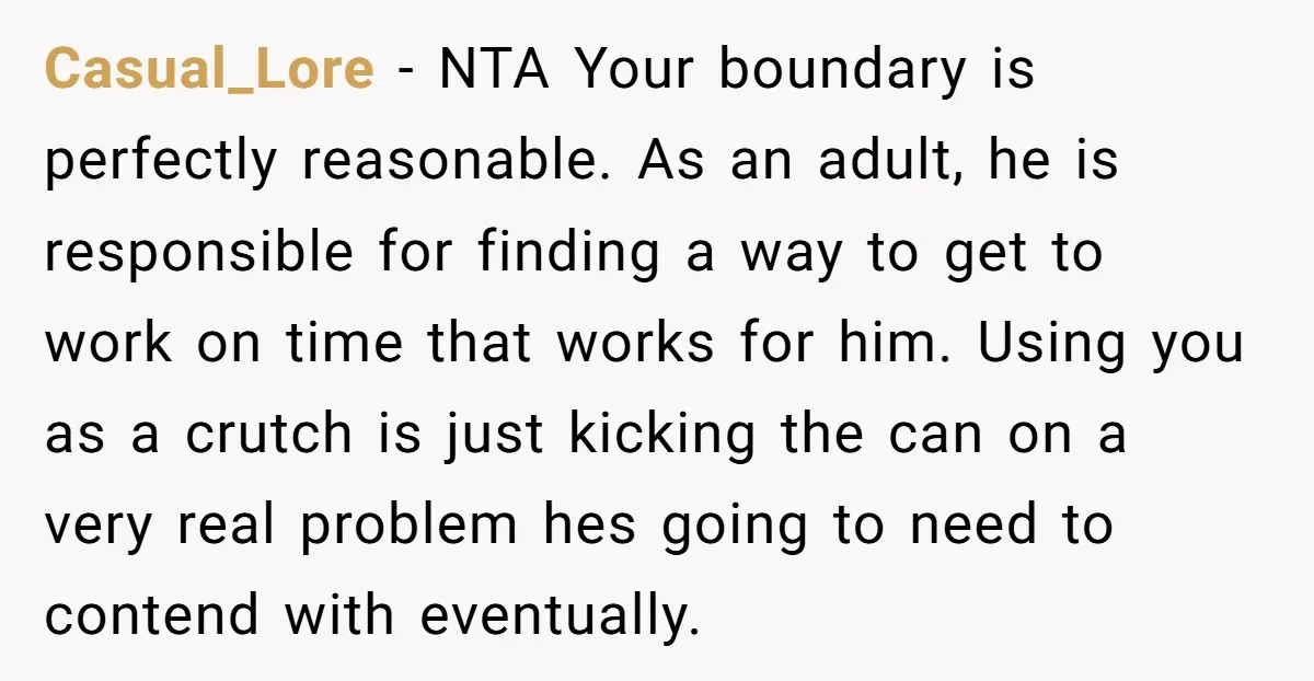 Casual_Lore − NTA Your boundary is perfectly reasonable. As an adult, he is responsible for finding a way to get to work on time that works for him. Using you...