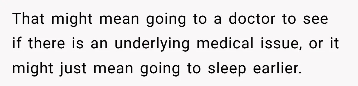 That might mean going to a doctor to see if there is an underlying medical issue, or it might just mean going to sleep earlier.