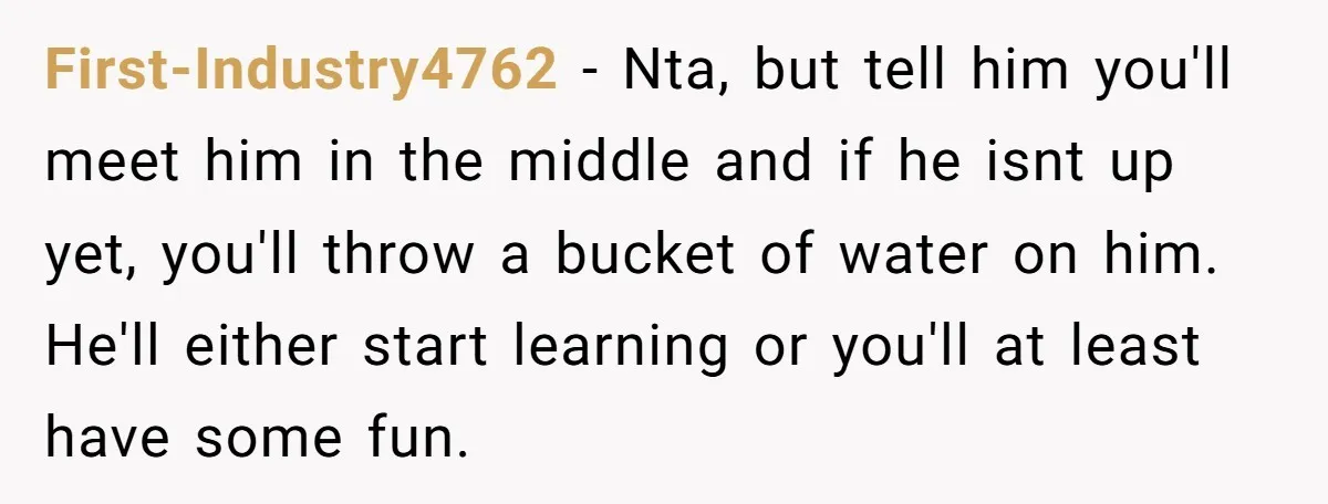 First-Industry4762 − Nta, but tell him you'll meet him in the middle and if he isnt up yet, you'll throw a bucket of water on him. He'll either start learning...