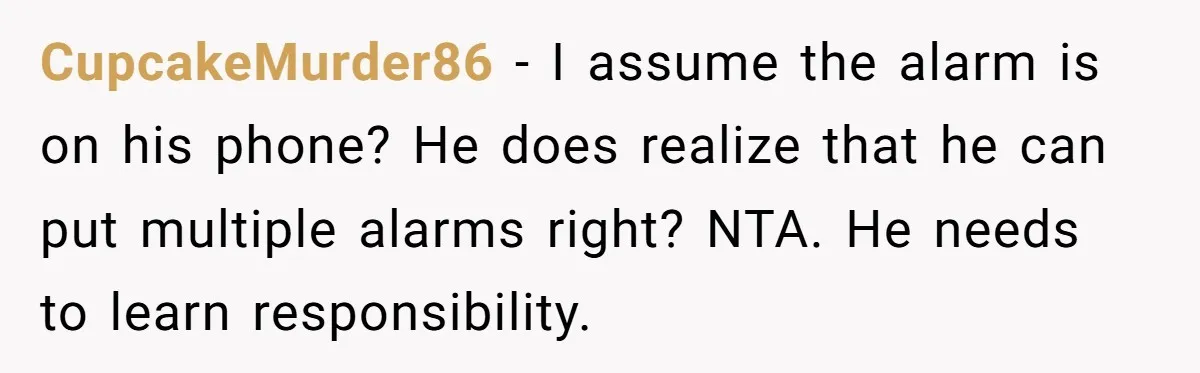 CupcakeMurder86 − I assume the alarm is on his phone? He does realize that he can put multiple alarms right? NTA. He needs to learn responsibility.