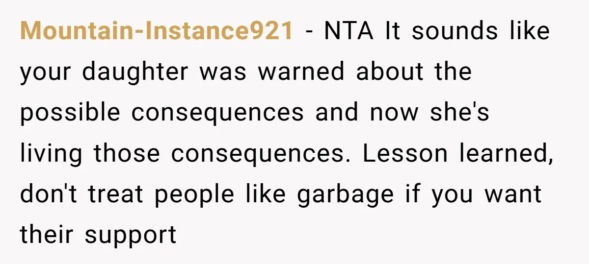 Mountain-Instance921 − NTA It sounds like your daughter was warned about the possible consequences and now she's living those consequences. Lesson learned, don't treat people like garbage if you want...