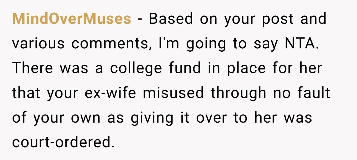 MindOverMuses − Based on your post and various comments, I'm going to say NTA. There was a college fund in place for her that your ex-wife misused through no fault...