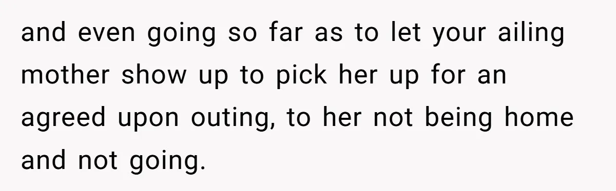 and even going so far as to let your ailing mother show up to pick her up for an agreed upon outing, to her not being home and not going.