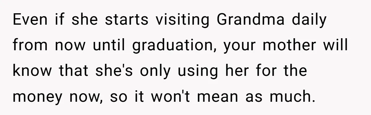 Even if she starts visiting Grandma daily from now until graduation, your mother will know that she's only using her for the money now, so it won't mean as much.