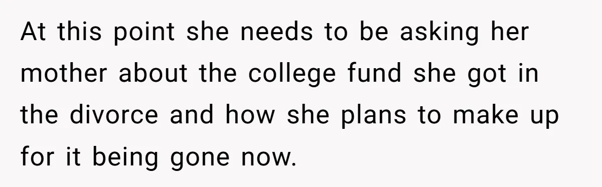 At this point she needs to be asking her mother about the college fund she got in the divorce and how she plans to make up for it being gone...