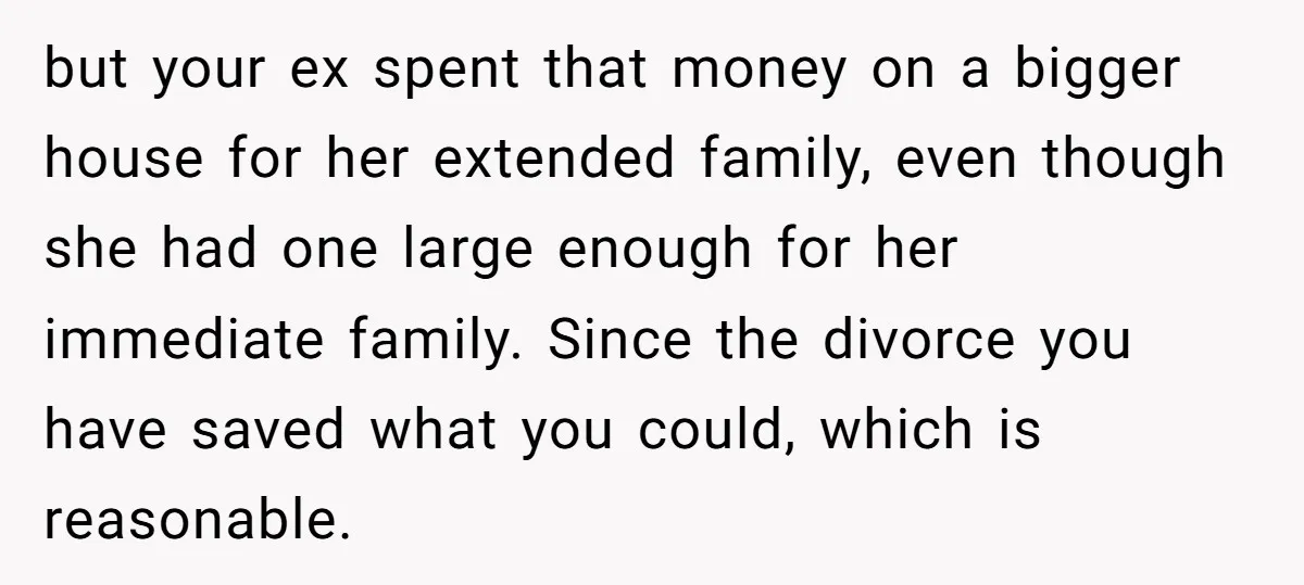 but your ex spent that money on a bigger house for her extended family, even though she had one large enough for her immediate family. Since the divorce you have...