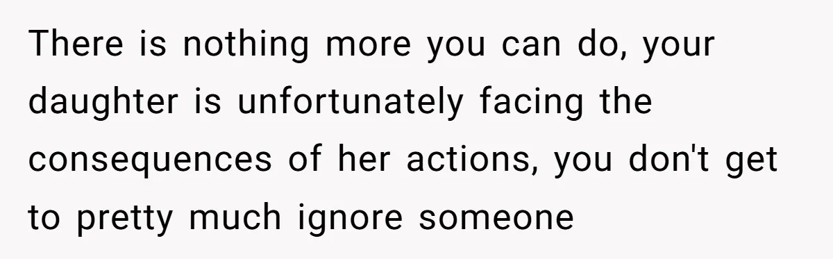 There is nothing more you can do, your daughter is unfortunately facing the consequences of her actions, you don't get to pretty much ignore someone