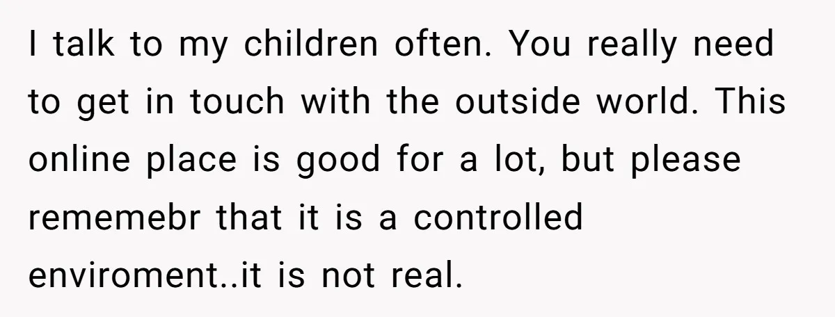 I talk to my children often. You really need to get in touch with the outside world. This online place is good for a lot, but please rememebr that it...