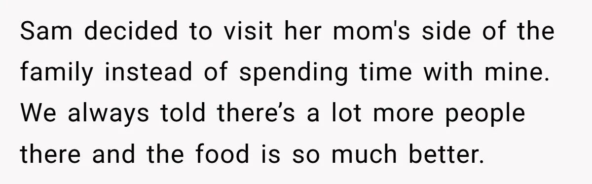 Sam decided to visit her mom's side of the family instead of spending time with mine. We always told there’s a lot more people there and the food is so...