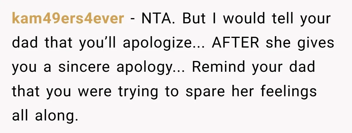 kam49ers4ever - NTA. But I would tell your dad that you’ll apologize... AFTER she gives you a sincere apology... Remind your dad that you were trying to spare her feelings...