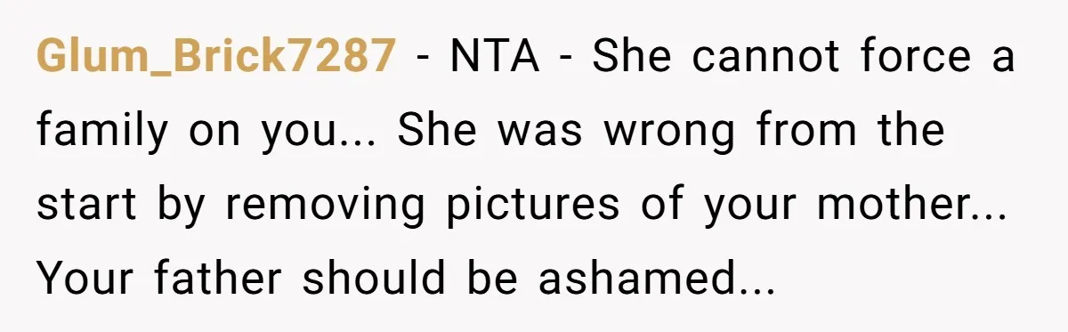 Glum_Brick7287 - NTA - She cannot force a family on you... She was wrong from the start by removing pictures of your mother... Your father should be ashamed...