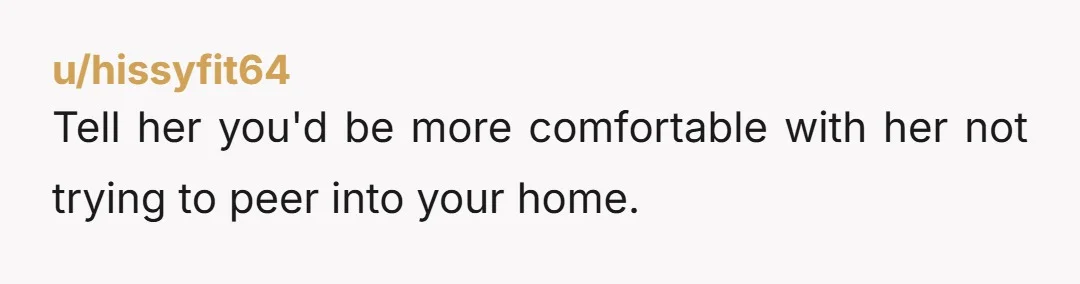 u/hissyfit64
Tell her you'd be more comfortable with her not trying to peer into your home.