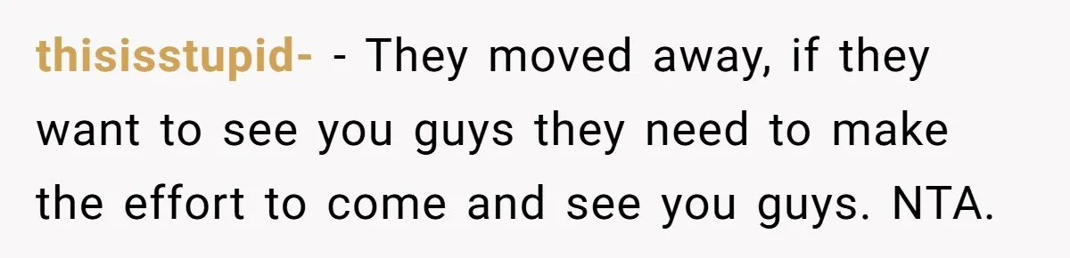 thisisstupid- − They moved away, if they want to see you guys they need to make the effort to come and see you guys. NTA.