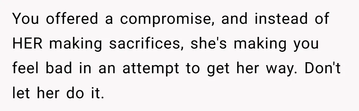 You offered a compromise, and instead of HER making sacrifices, she's making you feel bad in an attempt to get her way. Don't let her do it.