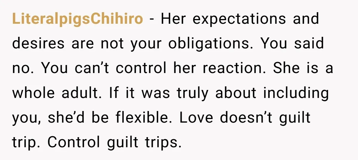 LiteralpigsChihiro − Her expectations and desires are not your obligations. You said no. You can’t control her reaction. She is a whole adult. If it was truly about including you,...