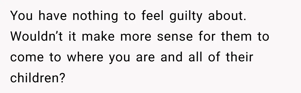 You have nothing to feel guilty about. Wouldn’t it make more sense for them to come to where you are and all of their children?
