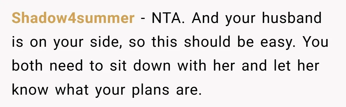 Shadow4summer − NTA. And your husband is on your side, so this should be easy. You both need to sit down with her and let her know what your plans...