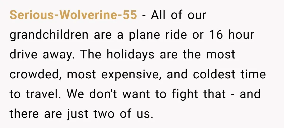 Serious-Wolverine-55 − All of our grandchildren are a plane ride or 16 hour drive away. The holidays are the most crowded, most expensive, and coldest time to travel. We don't...