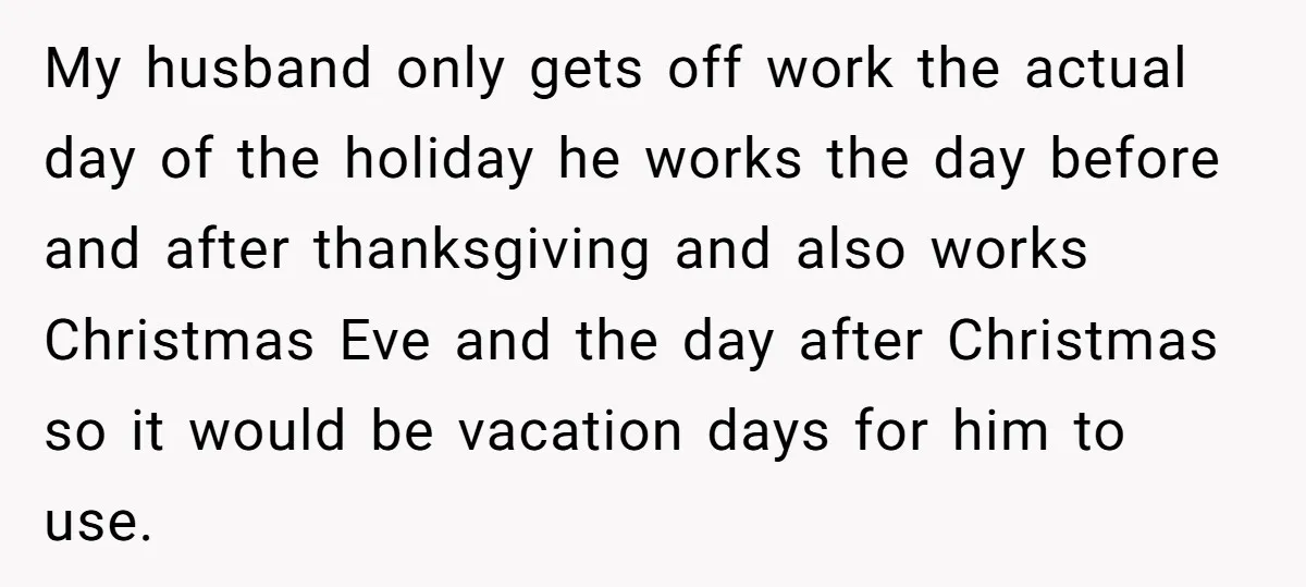 My husband only gets off work the actual day of the holiday he works the day before and after thanksgiving and also works Christmas Eve and the day after Christmas...