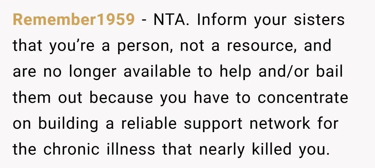 Remember1959 − NTA. Inform your sisters that you’re a person, not a resource, and are no longer available to help and/or bail them out because you have to concentrate on...