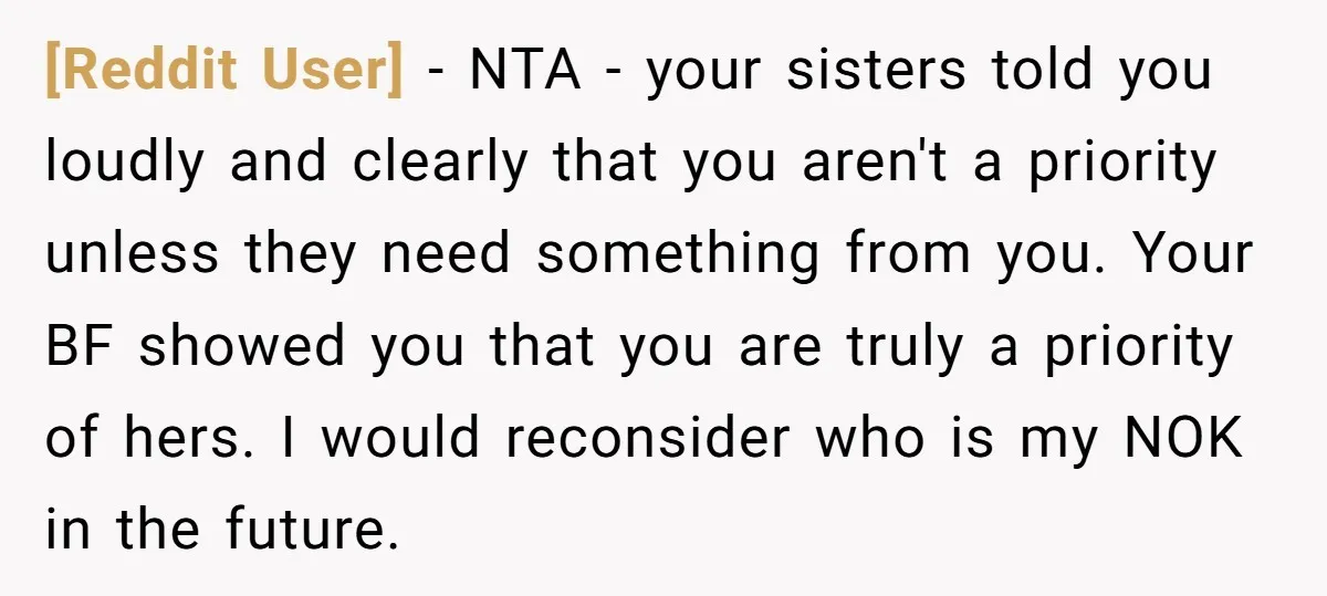 [Reddit User] − NTA - your sisters told you loudly and clearly that you aren't a priority unless they need something from you. Your BF showed you that you are...