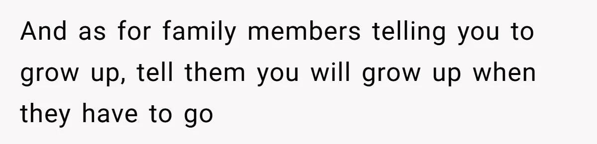 And as for family members telling you to grow up, tell them you will grow up when they have to go