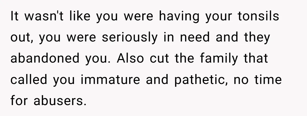 It wasn't like you were having your tonsils out, you were seriously in need and they abandoned you. Also cut the family that called you immature and pathetic, no time...