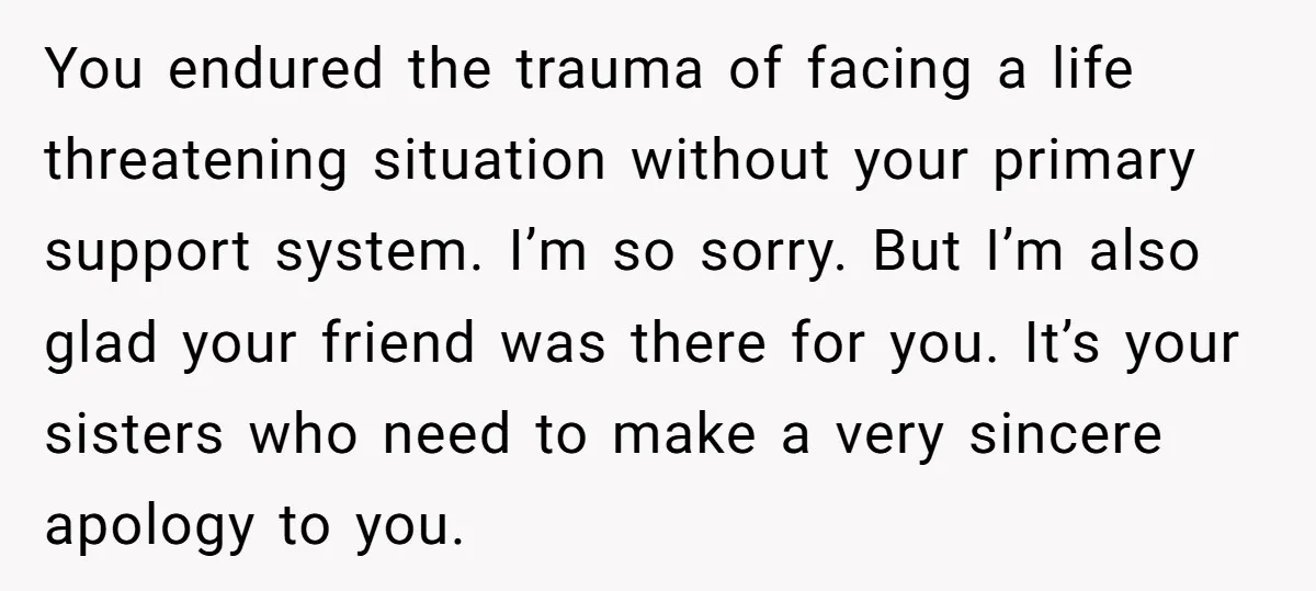 You endured the trauma of facing a life threatening situation without your primary support system. I’m so sorry. But I’m also glad your friend was there for you. It’s your...
