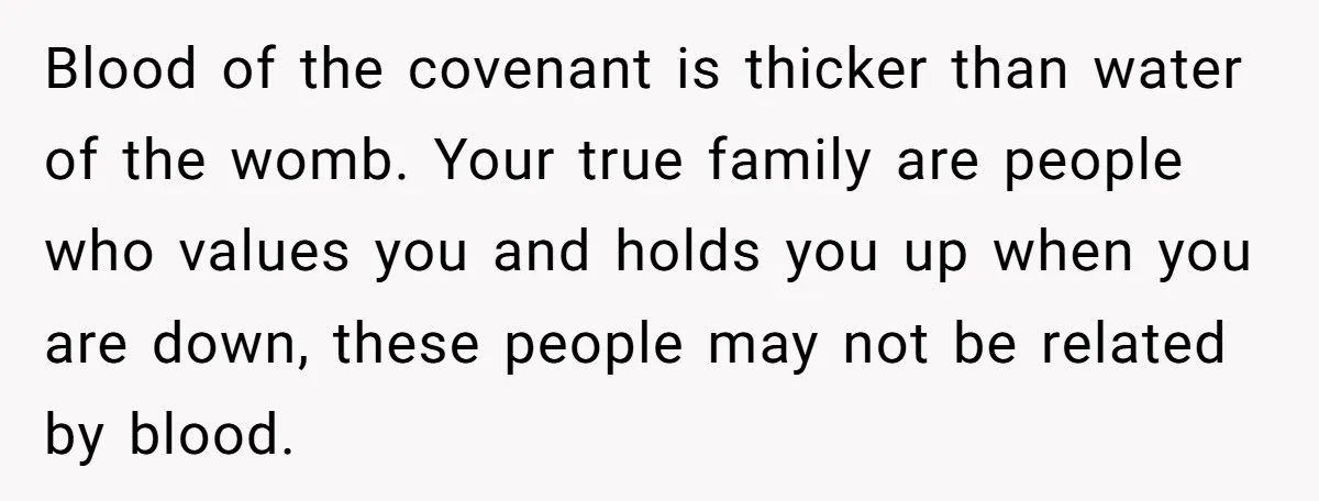 Blood of the covenant is thicker than water of the womb. Your true family are people who values you and holds you up when you are down, these people may...