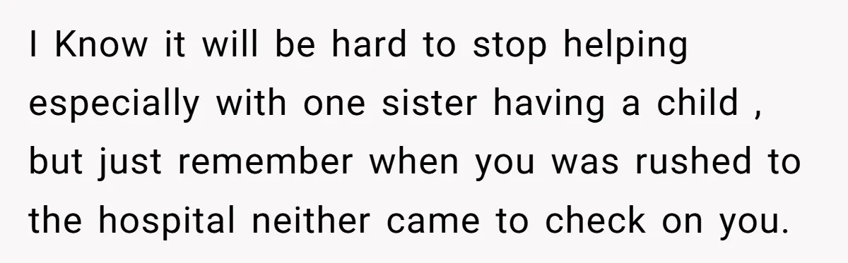 I Know it will be hard to stop helping especially with one sister having a child , but just remember when you was rushed to the hospital neither came to...