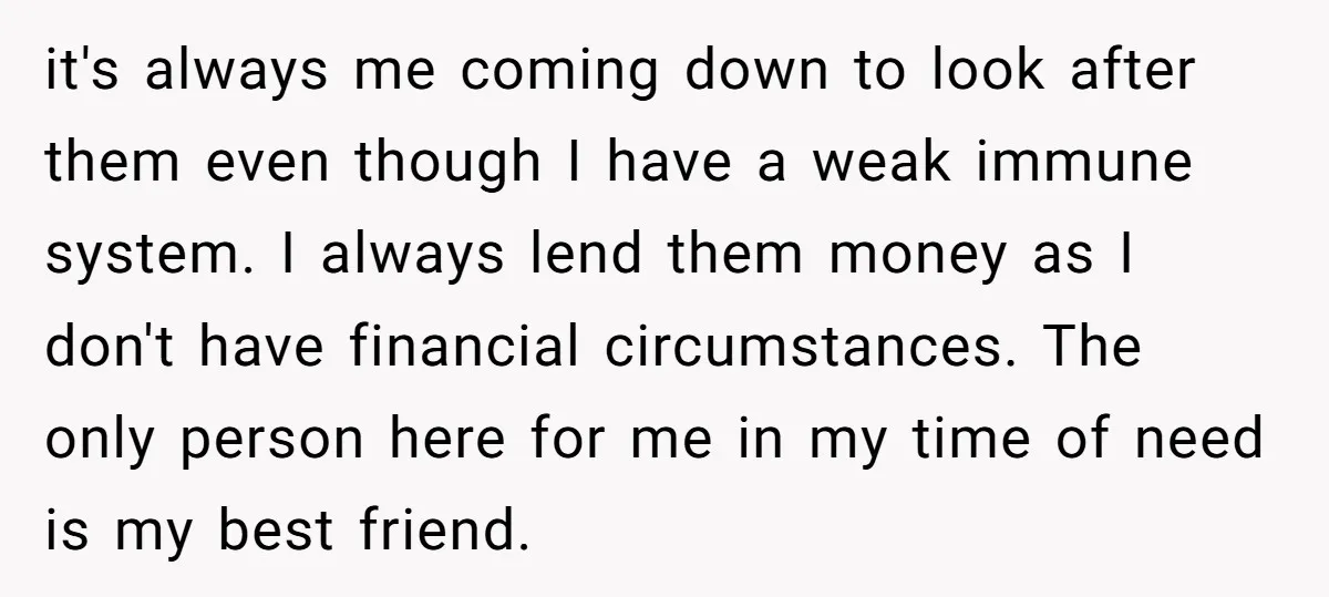 it's always me coming down to look after them even though I have a weak immune system. I always lend them money as I don't have financial circumstances. The only...