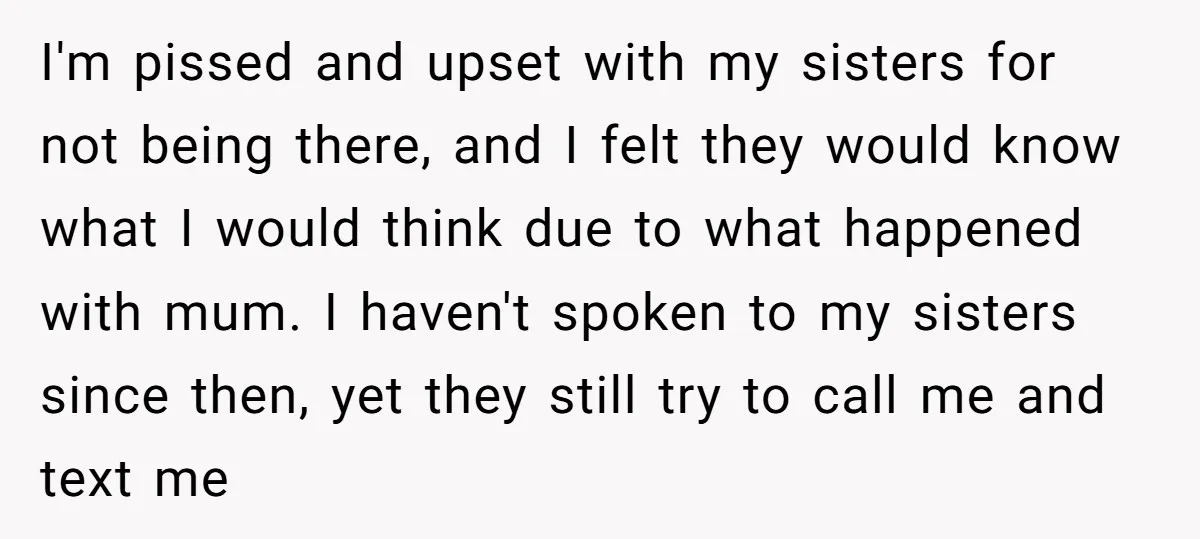 I'm pissed and upset with my sisters for not being there, and I felt they would know what I would think due to what happened with mum. I haven't spoken...