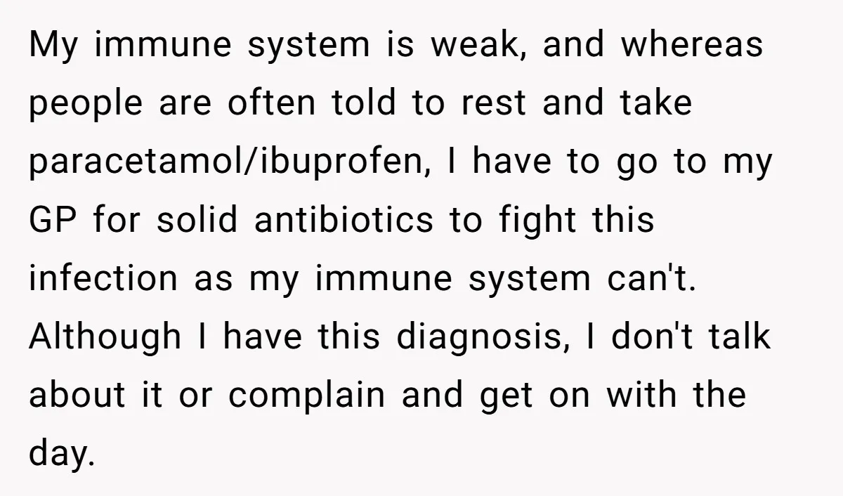 My immune system is weak, and whereas people are often told to rest and take paracetamol/ibuprofen, I have to go to my GP for solid antibiotics to fight this infection...