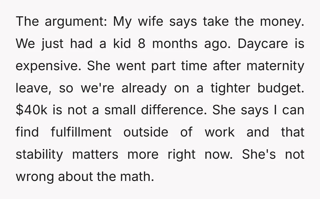 The argument: My wife says take the money. We just had a kid 8 months ago. Daycare is expensive. She went part time after maternity leave, so we're already on...