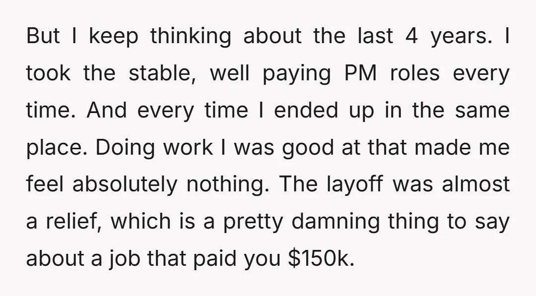 But I keep thinking about the last 4 years. I took the stable, well paying PM roles every time. And every time I ended up in the same place. Doing...