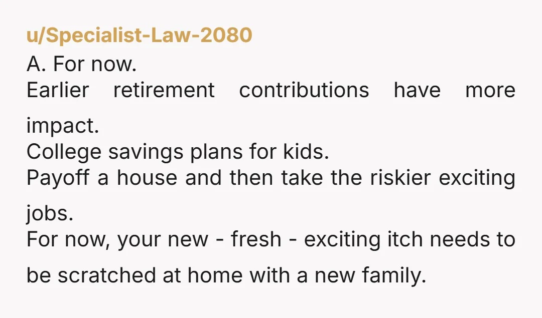 u/Specialist-Law-2080 A. For now. Earlier retirement contributions have more impact. College savings plans for kids. Payoff a house and then take the riskier exciting jobs. For now, your new -...
