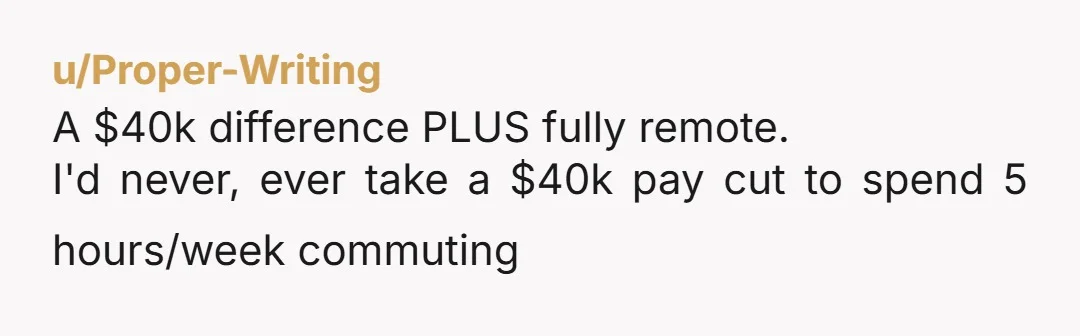 u/Proper-Writing
A $40k difference PLUS fully remote.
I'd never, ever take a $40k pay cut to spend 5 hours/week commuting