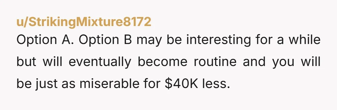 u/StrikingMixture8172
Option A. Option B may be interesting for a while but will eventually become routine and you will be just as miserable for $40K less.