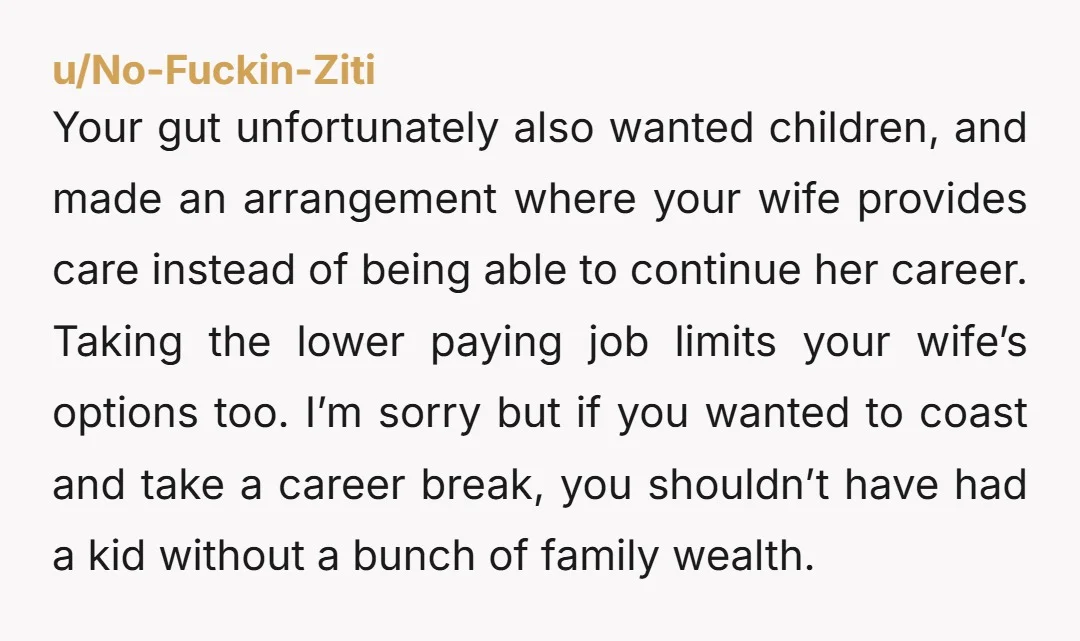 u/No-Fuckin-Ziti Your gut unfortunately also wanted children, and made an arrangement where your wife provides care instead of being able to continue her career. Taking the lower paying job limits...
