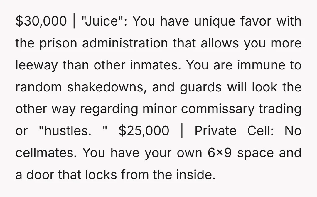 $30,000 | "Juice": You have unique favor with the prison administration that allows you more leeway than other inmates. You are immune to random shakedowns, and guards will look the...