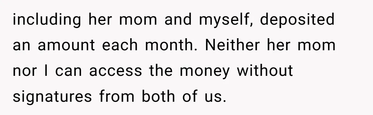 including her mom and myself, deposited an amount each month. Neither her mom nor I can access the money without signatures from both of us.