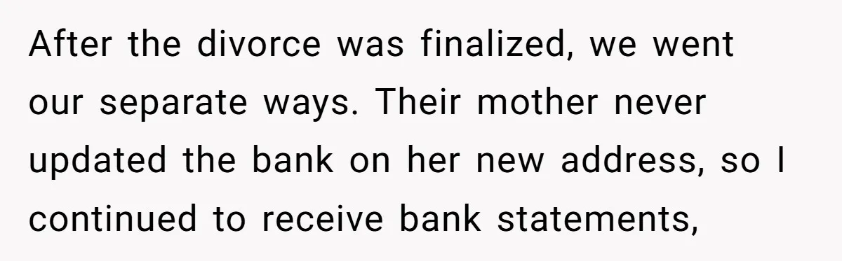 After the divorce was finalized, we went our separate ways. Their mother never updated the bank on her new address, so I continued to receive bank statements,