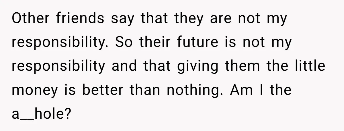 Other friends say that they are not my responsibility. So their future is not my responsibility and that giving them the little money is better than nothing. Am I the...