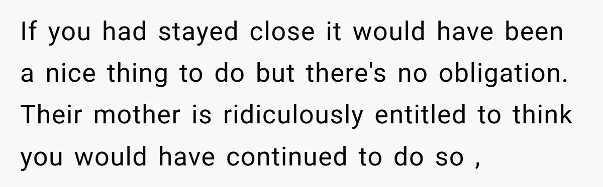 If you had stayed close it would have been a nice thing to do but there's no obligation. Their mother is ridiculously entitled to think you would have continued to...