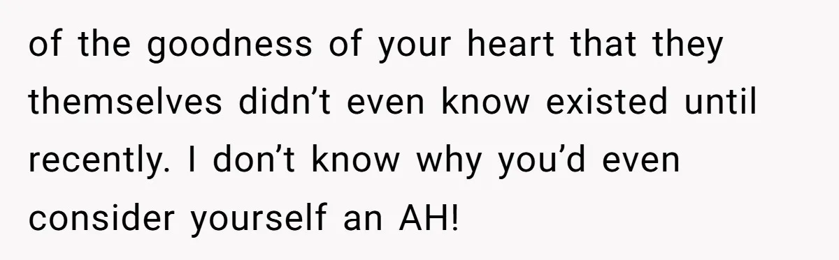 of the goodness of your heart that they themselves didn’t even know existed until recently. I don’t know why you’d even consider yourself an AH!