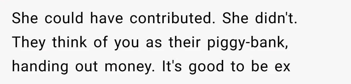 She could have contributed. She didn't. They think of you as their piggy-bank, handing out money. It's good to be ex
