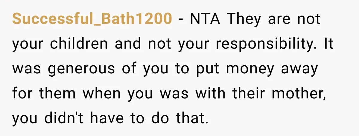 Successful_Bath1200 − NTA They are not your children and not your responsibility. It was generous of you to put money away for them when you was with their mother, you...