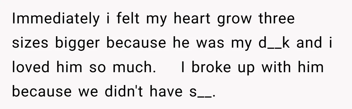 Immediately i felt my heart grow three sizes bigger because he was my d__k and i loved him so much. I broke up with him because we didn't have s__.