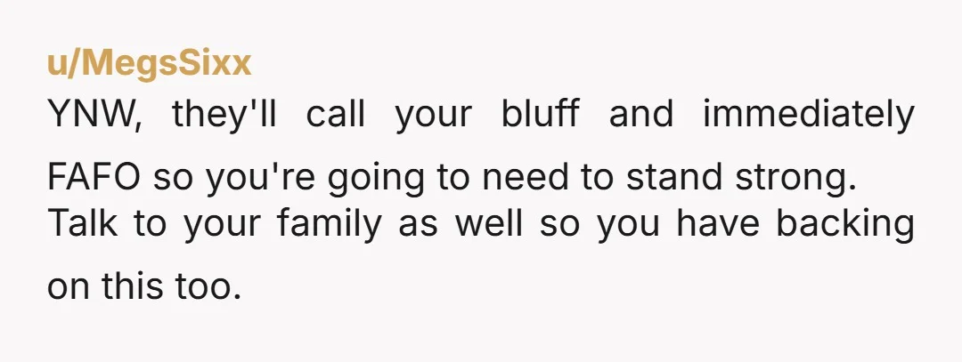 u/MegsSixx YNW, they'll call your bluff and immediately FAFO so you're going to need to stand strong. Talk to your family as well so you have backing on this too.